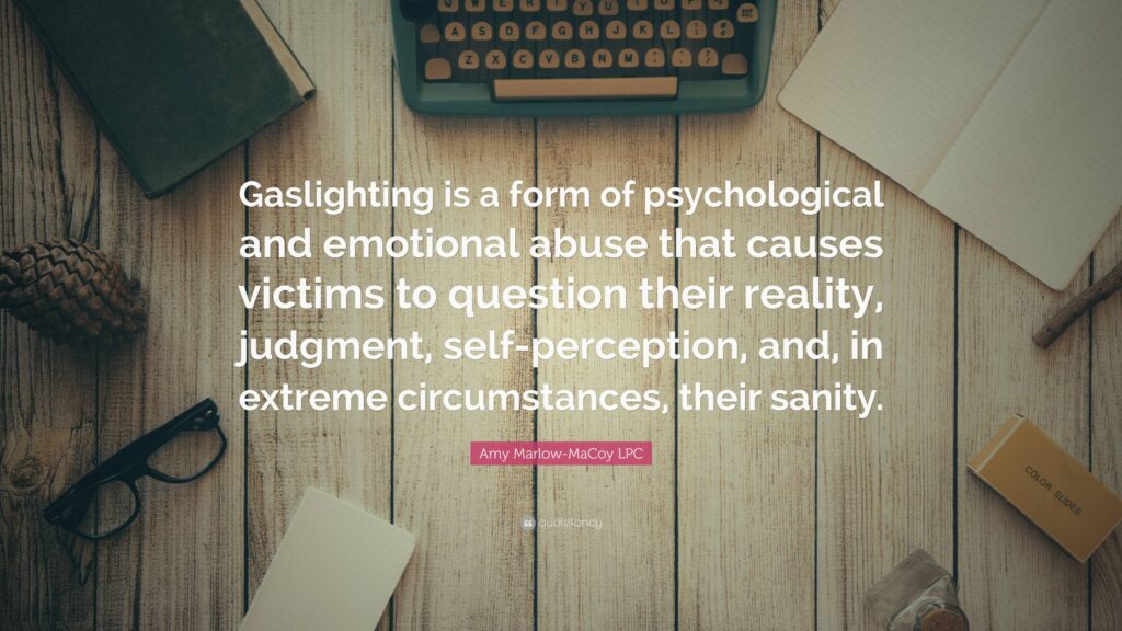 “Gaslighting is a form of psychological and emotional abuse that causes victims to question their reality, judgment, self-perception, and, in extreme circumstances, their sanity.” — Amy Marlow-MaCoy LPC